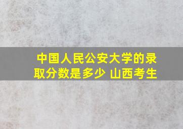 中国人民公安大学的录取分数是多少 山西考生